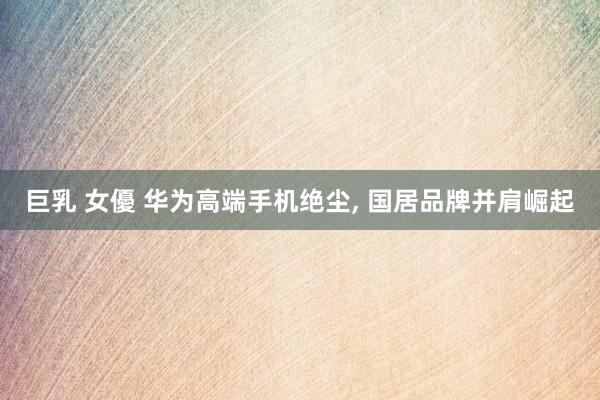 巨乳 女優 华为高端手机绝尘， 国居品牌并肩崛起