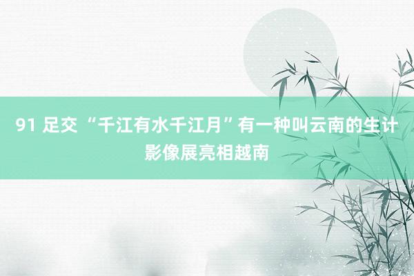 91 足交 “千江有水千江月”有一种叫云南的生计影像展亮相越南