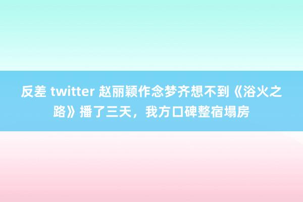 反差 twitter 赵丽颖作念梦齐想不到《浴火之路》播了三天，我方口碑整宿塌房