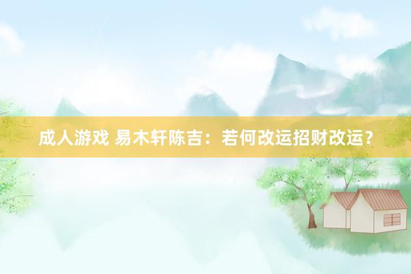 成人游戏 易木轩陈吉：若何改运招财改运？