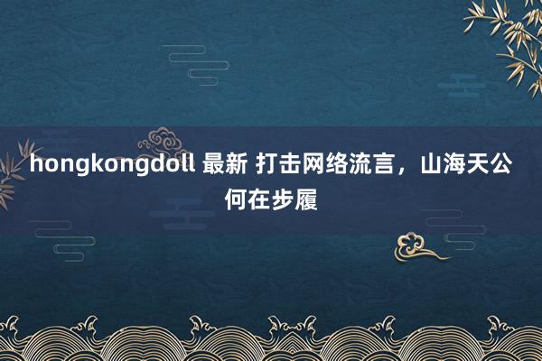 hongkongdoll 最新 打击网络流言，山海天公何在步履