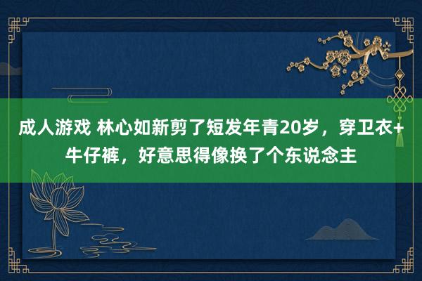 成人游戏 林心如新剪了短发年青20岁，穿卫衣+牛仔裤，好意思得像换了个东说念主