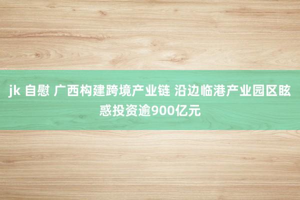 jk 自慰 广西构建跨境产业链 沿边临港产业园区眩惑投资逾900亿元