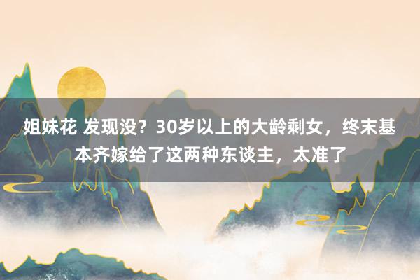 姐妹花 发现没？30岁以上的大龄剩女，终末基本齐嫁给了这两种东谈主，太准了