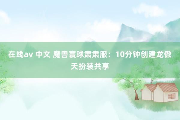 在线av 中文 魔兽寰球肃肃服：10分钟创建龙傲天扮装共享