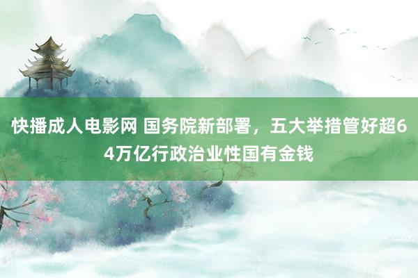 快播成人电影网 国务院新部署，五大举措管好超64万亿行政治业性国有金钱