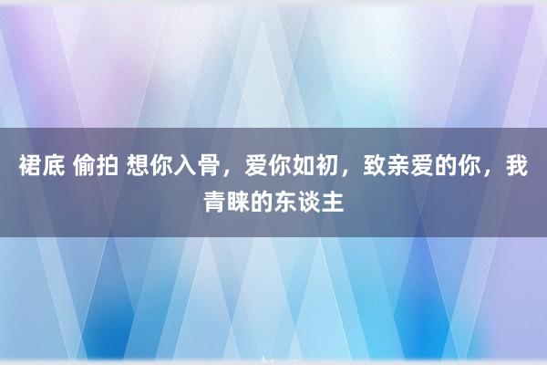裙底 偷拍 想你入骨，爱你如初，致亲爱的你，我青睐的东谈主
