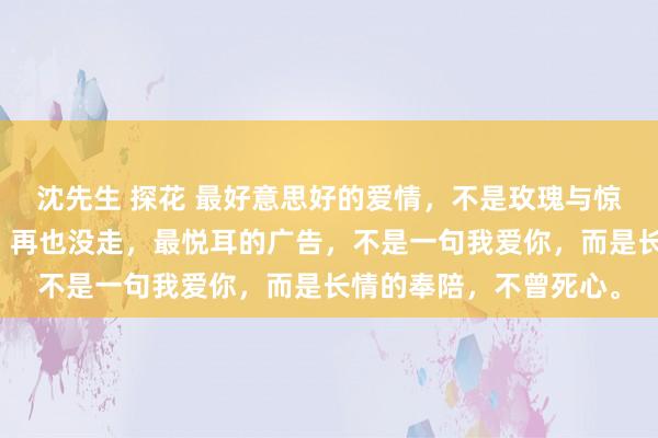 沈先生 探花 最好意思好的爱情，不是玫瑰与惊喜，而是你来了以后，再也没走，最悦耳的广告，不是一句我爱你，而是长情的奉陪，不曾死心。
