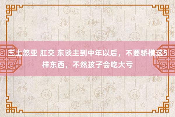 三上悠亚 肛交 东谈主到中年以后，不要骄横这5样东西，不然孩子会吃大亏