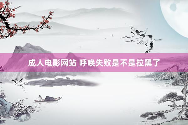 成人电影网站 呼唤失败是不是拉黑了