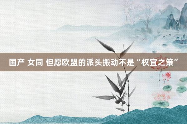 国产 女同 但愿欧盟的派头搬动不是“权宜之策”