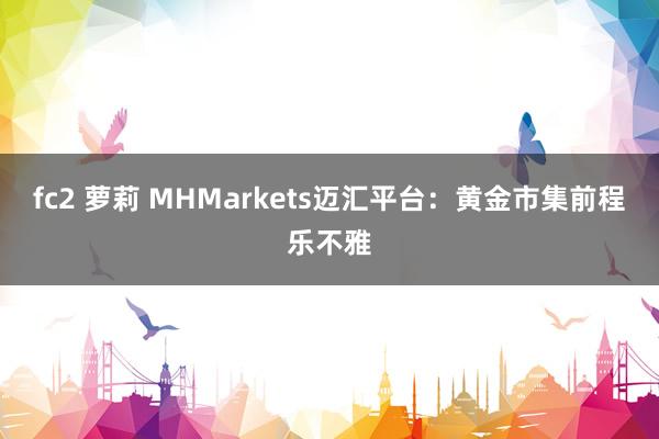 fc2 萝莉 MHMarkets迈汇平台：黄金市集前程乐不雅