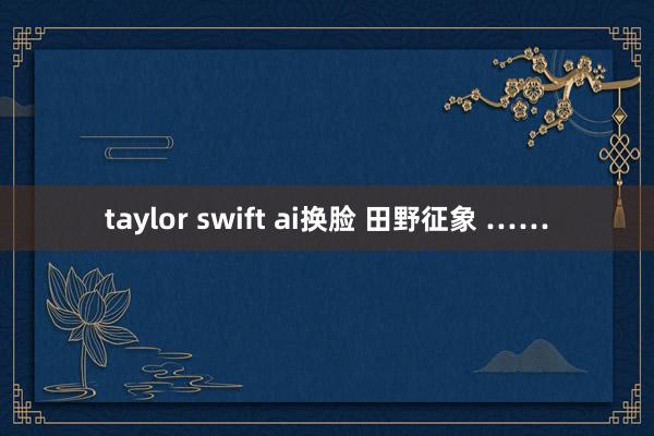 taylor swift ai换脸 田野征象 ……