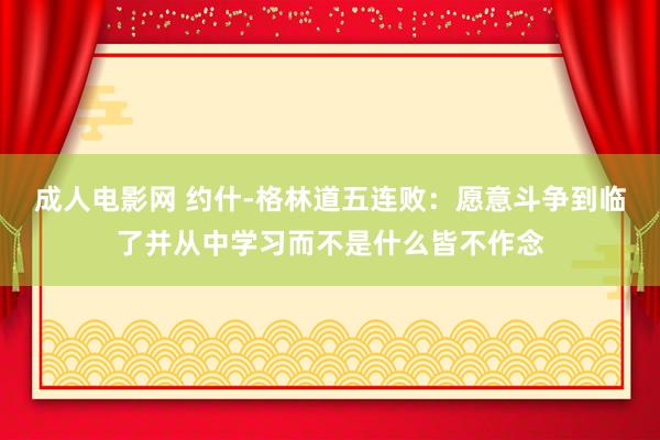 成人电影网 约什-格林道五连败：愿意斗争到临了并从中学习而不是什么皆不作念