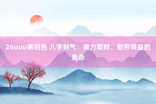 26uuu第四色 八字财气：膂力取财、勤劳得益的男命