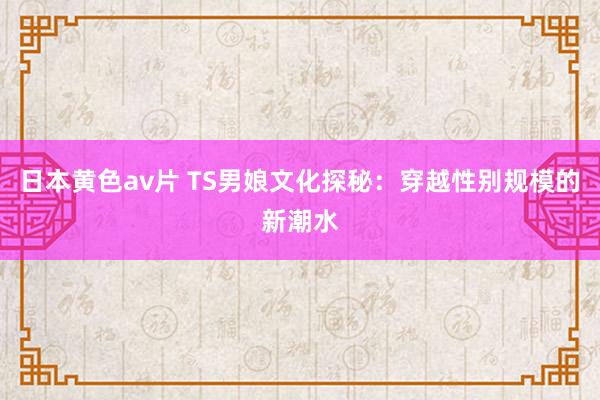 日本黄色av片 TS男娘文化探秘：穿越性别规模的新潮水