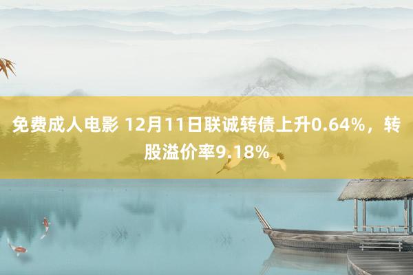 免费成人电影 12月11日联诚转债上升0.64%，转股溢价率9.18%