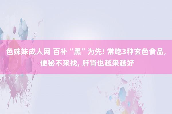 色妹妹成人网 百补“黑”为先! 常吃3种玄色食品， 便秘不来找， 肝肾也越来越好