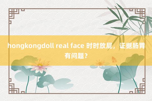 hongkongdoll real face 时时放屁，证据肠胃有问题？