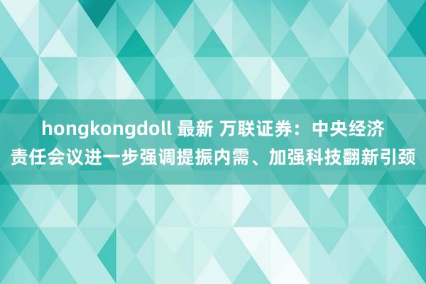 hongkongdoll 最新 万联证券：中央经济责任会议进一步强调提振内需、加强科技翻新引颈