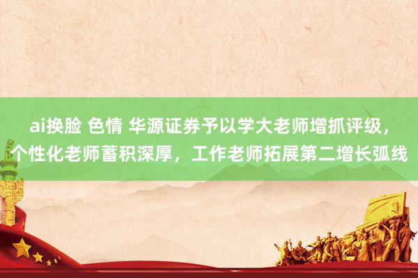 ai换脸 色情 华源证券予以学大老师增抓评级，个性化老师蓄积深厚，工作老师拓展第二增长弧线