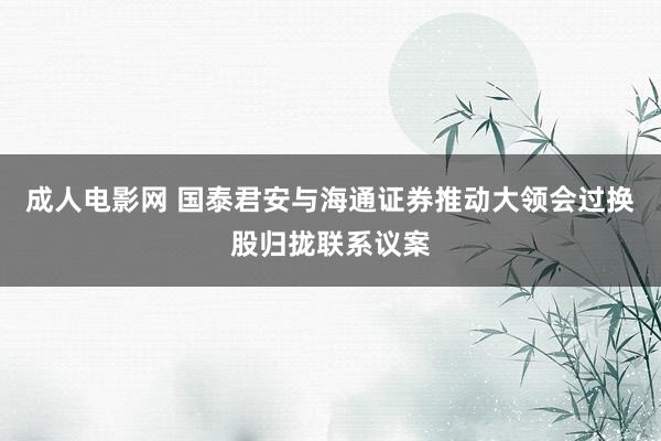 成人电影网 国泰君安与海通证券推动大领会过换股归拢联系议案