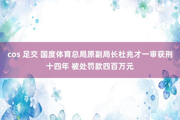 cos 足交 国度体育总局原副局长杜兆才一审获刑十四年 被处罚款四百万元