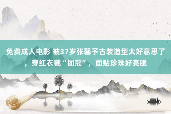 免费成人电影 被37岁张馨予古装造型太好意思了，穿红衣戴“团冠”，面贴珍珠好亮眼