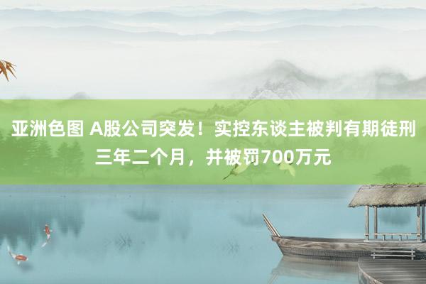 亚洲色图 A股公司突发！实控东谈主被判有期徒刑三年二个月，并被罚700万元
