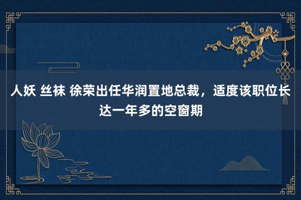人妖 丝袜 徐荣出任华润置地总裁，适度该职位长达一年多的空窗期
