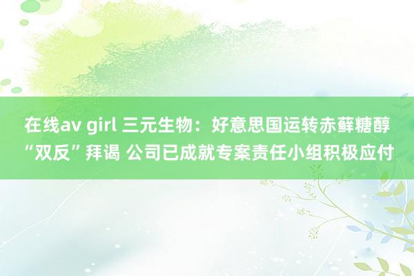 在线av girl 三元生物：好意思国运转赤藓糖醇“双反”拜谒 公司已成就专案责任小组积极应付