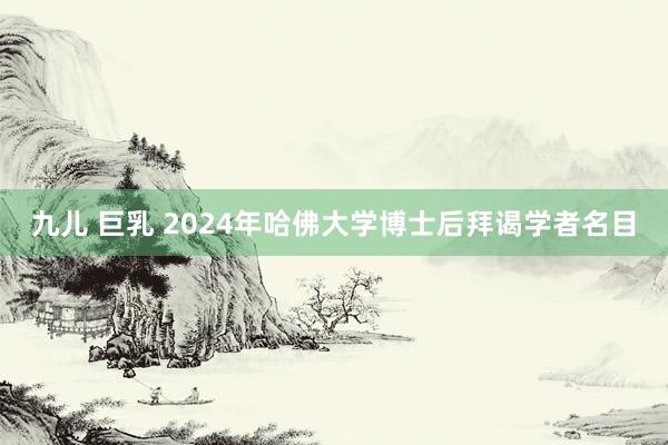 九儿 巨乳 2024年哈佛大学博士后拜谒学者名目