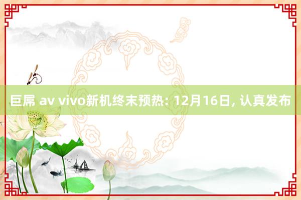 巨屌 av vivo新机终末预热: 12月16日， 认真发布
