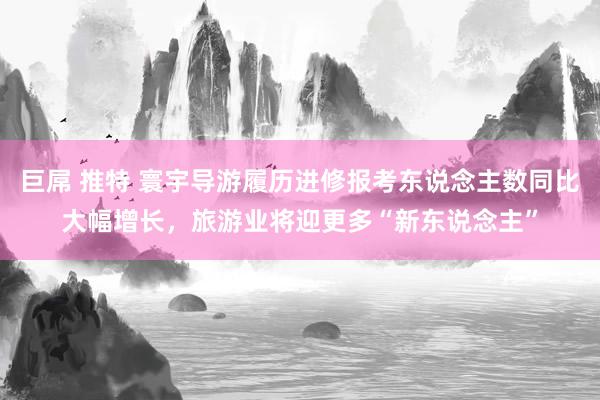 巨屌 推特 寰宇导游履历进修报考东说念主数同比大幅增长，旅游业将迎更多“新东说念主”