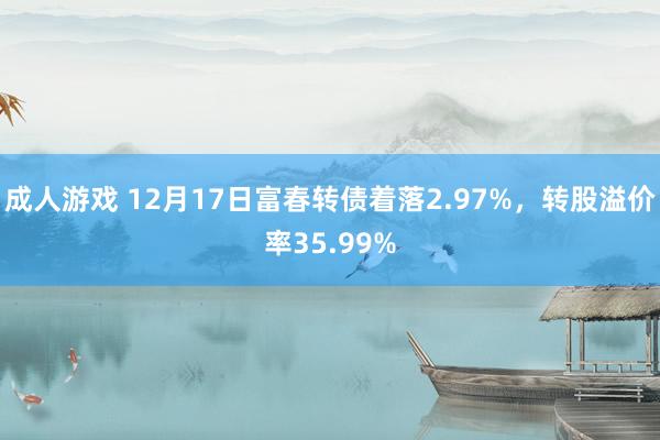 成人游戏 12月17日富春转债着落2.97%，转股溢价率35.99%