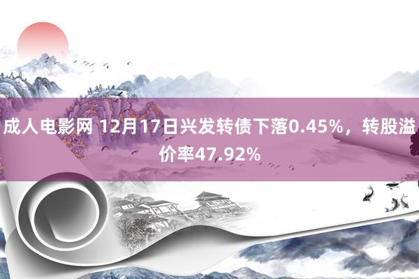 成人电影网 12月17日兴发转债下落0.45%，转股溢价率47.92%