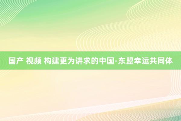 国产 视频 构建更为讲求的中国-东盟幸运共同体