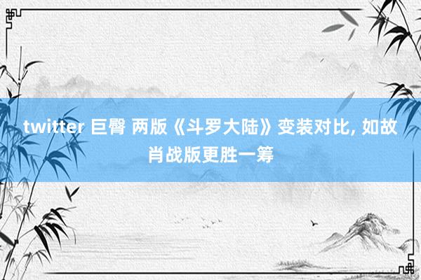 twitter 巨臀 两版《斗罗大陆》变装对比， 如故肖战版更胜一筹