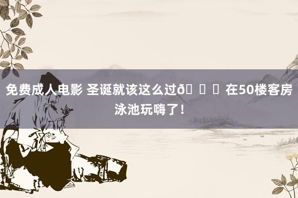 免费成人电影 圣诞就该这么过🎄在50楼客房泳池玩嗨了！