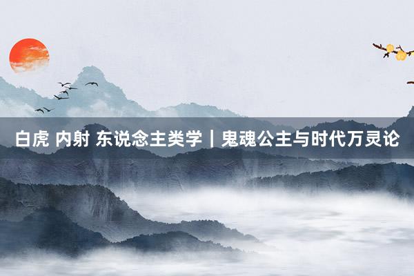 白虎 内射 东说念主类学｜鬼魂公主与时代万灵论