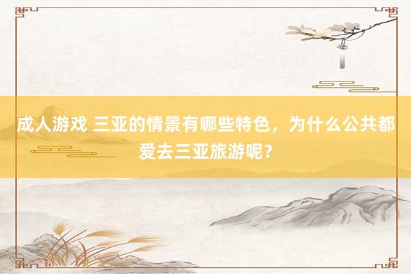 成人游戏 三亚的情景有哪些特色，为什么公共都爱去三亚旅游呢？
