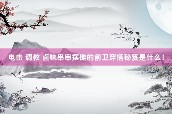 电击 调教 卤味串串摆摊的前卫穿搭秘笈是什么！