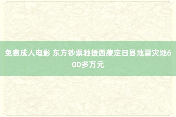 免费成人电影 东方钞票驰援西藏定日县地震灾地600多万元