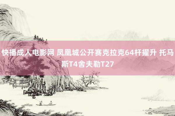 快播成人电影网 凤凰城公开赛克拉克64杆擢升 托马斯T4舍夫勒T27