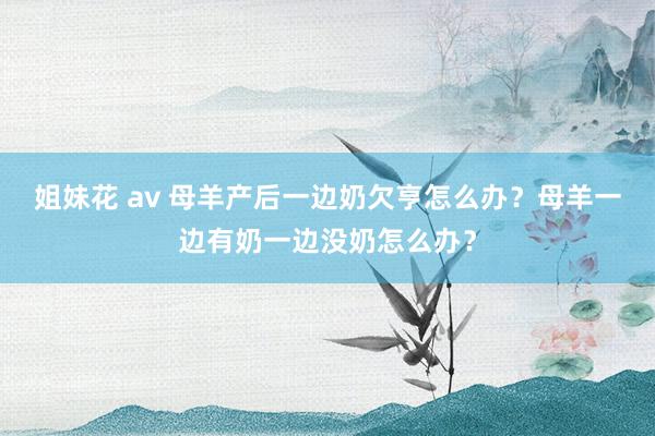 姐妹花 av 母羊产后一边奶欠亨怎么办？母羊一边有奶一边没奶怎么办？
