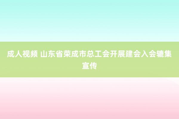 成人视频 山东省荣成市总工会开展建会入会辘集宣传