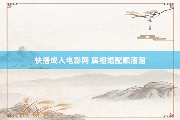 快播成人电影网 属相婚配顺溜溜