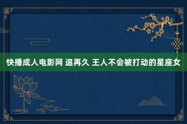 快播成人电影网 追再久 王人不会被打动的星座女