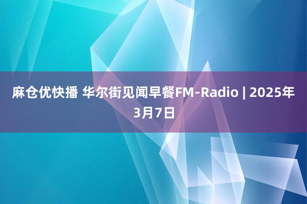 麻仓优快播 华尔街见闻早餐FM-Radio | 2025年3月7日