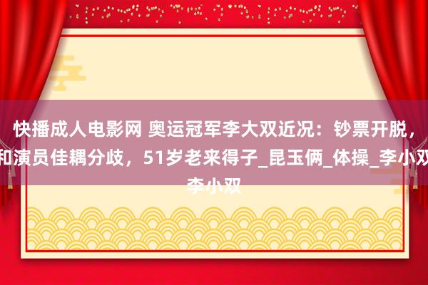 快播成人电影网 奥运冠军李大双近况：钞票开脱，和演员佳耦分歧，51岁老来得子_昆玉俩_体操_李小双